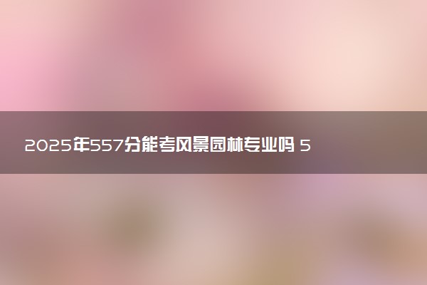 2025年557分能考风景园林专业吗 557分风景园林专业大学推荐