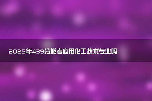 2025年439分能考应用化工技术专业吗 439分应用化工技术专业大学推荐