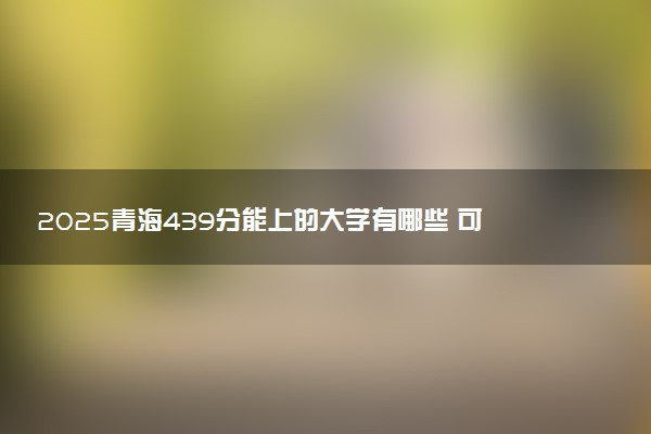 2025青海439分能上的大学有哪些 可以报考院校名单