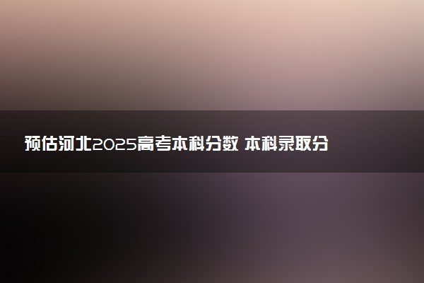 预估河北2025高考本科分数 本科录取分数线预测多少分