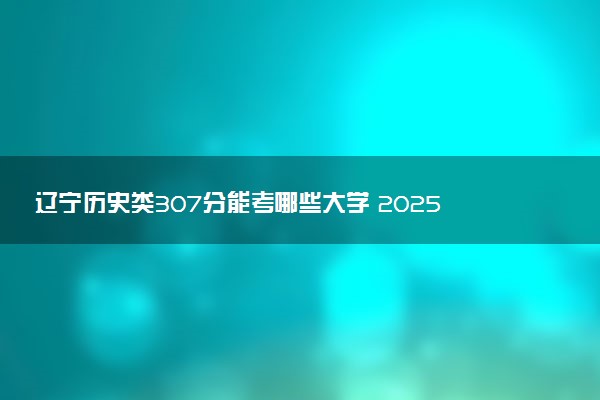 辽宁历史类307分能考哪些大学 2025考生稳上的大学名单