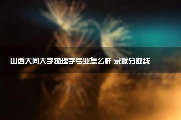 山西大同大学物理学专业怎么样 录取分数线多少