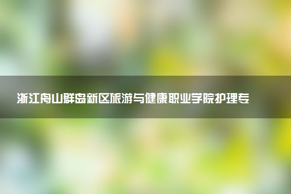 浙江舟山群岛新区旅游与健康职业学院护理专业怎么样 录取分数线多少