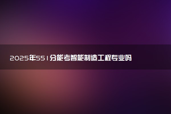2025年551分能考智能制造工程专业吗 551分智能制造工程专业大学推荐