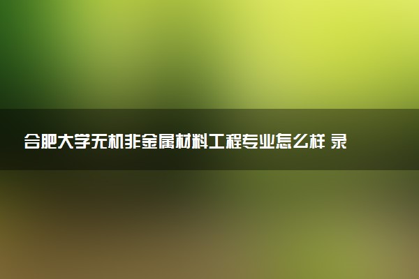 合肥大学无机非金属材料工程专业怎么样 录取分数线多少