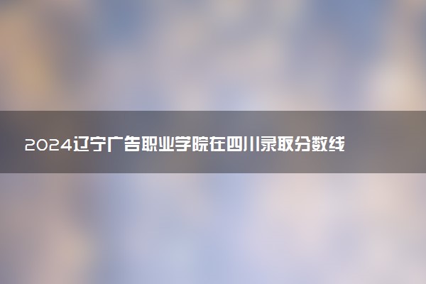 2024辽宁广告职业学院在四川录取分数线 各专业分数及位次