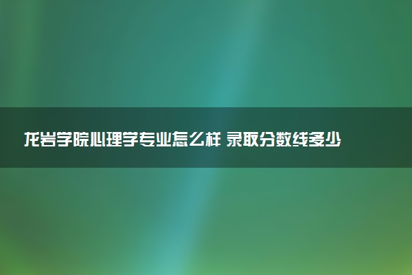 龙岩学院心理学专业怎么样 录取分数线多少
