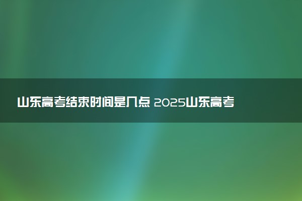 山东高考结束时间是几点 2025山东高考时间及科目安排