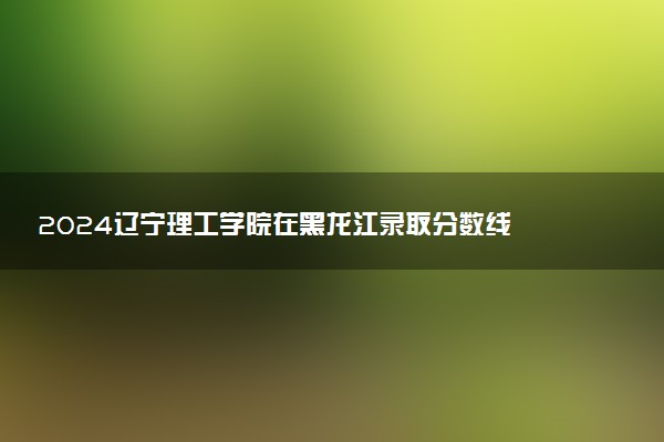 2024辽宁理工学院在黑龙江录取分数线 各专业分数及位次