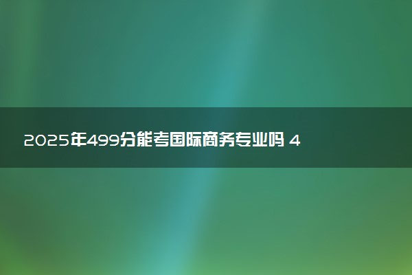 2025年499分能考国际商务专业吗 499分国际商务专业大学推荐