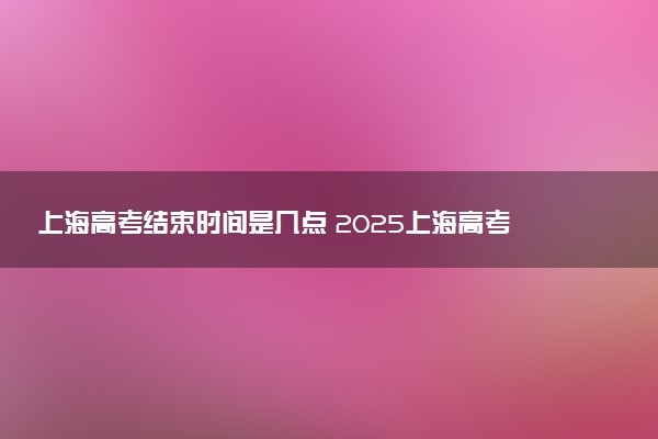 上海高考结束时间是几点 2025上海高考时间及科目安排