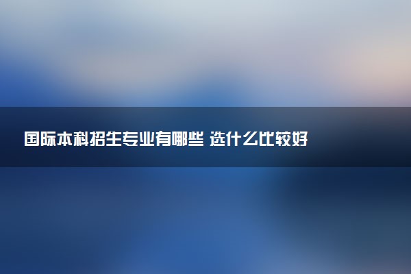 国际本科招生专业有哪些 选什么比较好