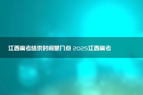 江西高考结束时间是几点 2025江西高考时间及科目安排