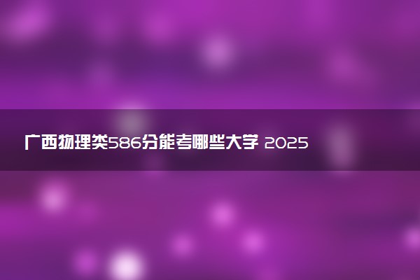 广西物理类586分能考哪些大学 2025考生稳上的大学名单