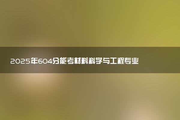 2025年604分能考材料科学与工程专业吗 604分材料科学与工程专业大学推荐