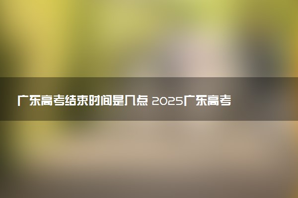 广东高考结束时间是几点 2025广东高考时间及科目安排