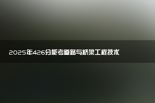 2025年426分能考道路与桥梁工程技术专业吗 426分道路与桥梁工程技术专业大学推荐