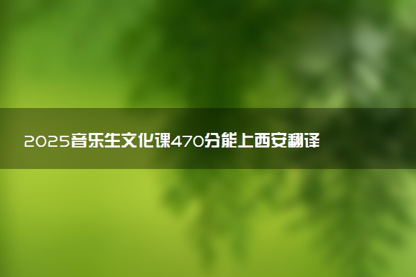 2025音乐生文化课470分能上西安翻译学院吗