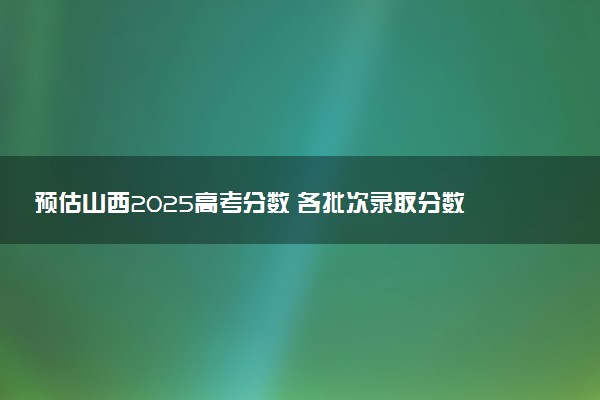 预估山西2025高考分数 各批次录取分数线预测多少分