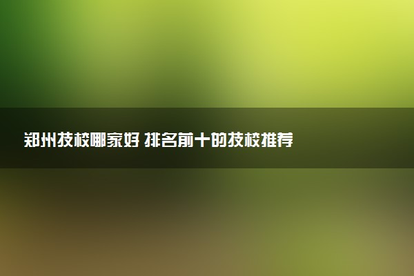 郑州技校哪家好 排名前十的技校推荐