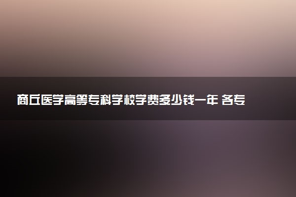 商丘医学高等专科学校学费多少钱一年 各专业收费标准（2025年参考）