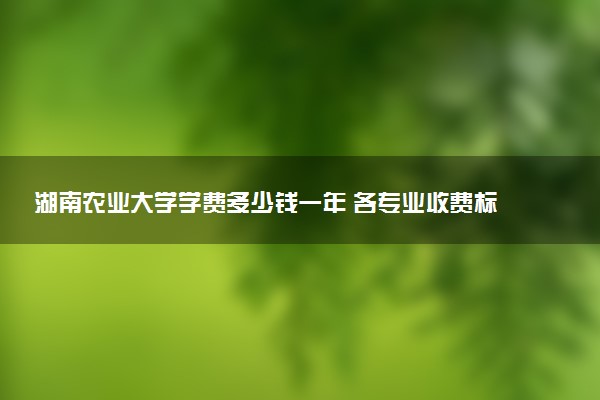 湖南农业大学学费多少钱一年 各专业收费标准（2025年参考）