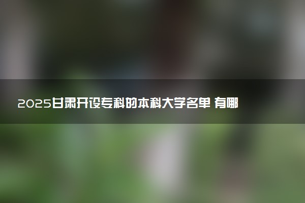 2025甘肃开设专科的本科大学名单 有哪些专业