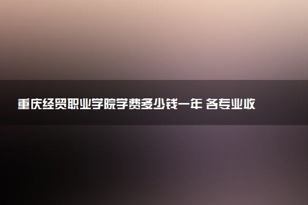 重庆经贸职业学院学费多少钱一年 各专业收费标准（2025年参考）