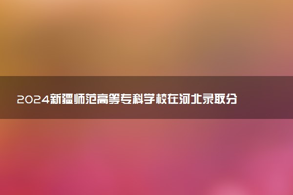 2024新疆师范高等专科学校在河北录取分数线 各专业分数及位次