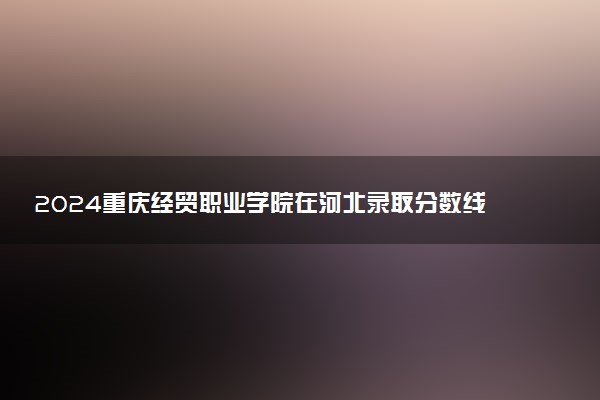 2024重庆经贸职业学院在河北录取分数线 各专业分数及位次