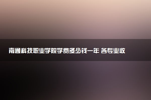 南通科技职业学院学费多少钱一年 各专业收费标准（2025年参考）