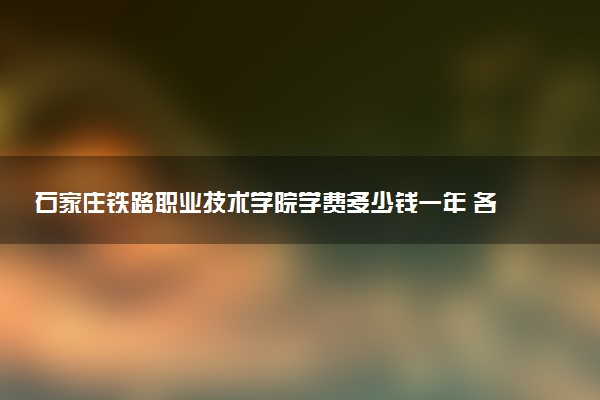 石家庄铁路职业技术学院学费多少钱一年 各专业收费标准（2025年参考）