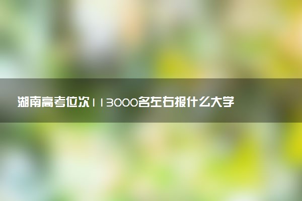 湖南高考位次113000名左右报什么大学好（2025年参考）