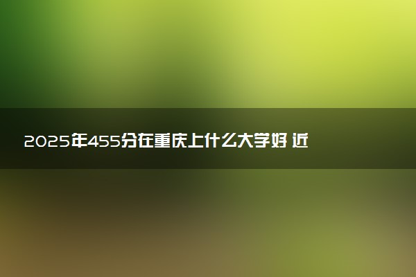 2025年455分在重庆上什么大学好 近三年录取分数线是多少