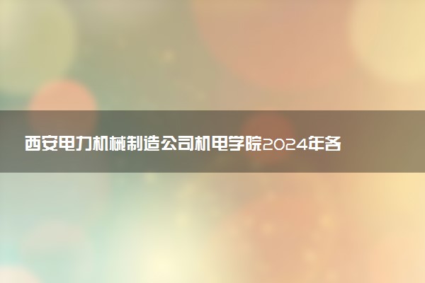 西安电力机械制造公司机电学院2024年各省录取分数线 多少分能考上