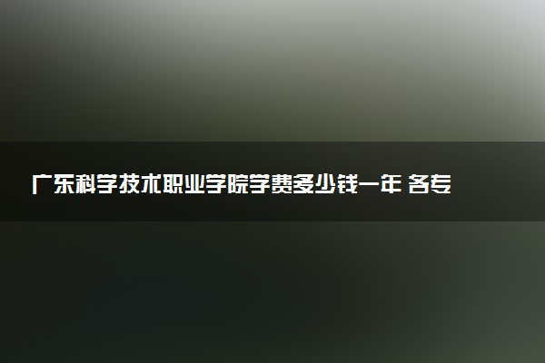 广东科学技术职业学院学费多少钱一年 各专业收费标准（2025年参考）