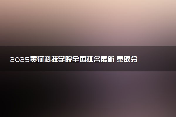 2025黄河科技学院全国排名最新 录取分数线是多少