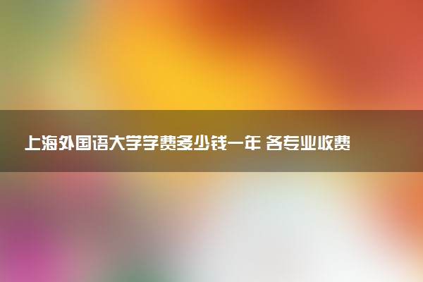 上海外国语大学学费多少钱一年 各专业收费标准（2025年参考）