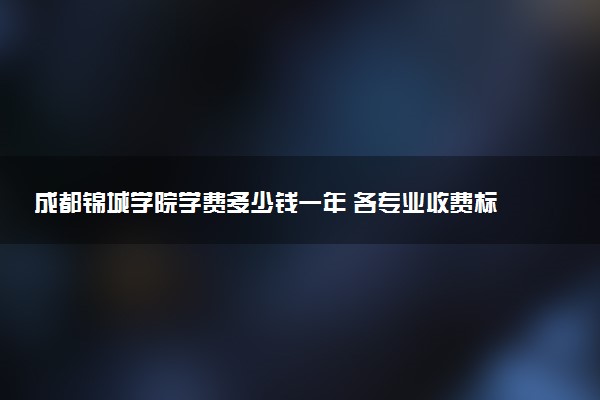 成都锦城学院学费多少钱一年 各专业收费标准（2025年参考）