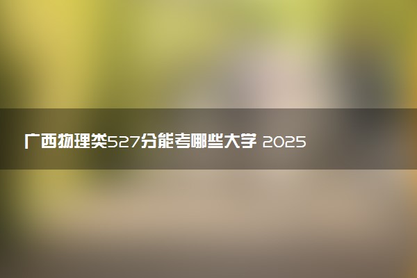 广西物理类527分能考哪些大学 2025考生稳上的大学名单