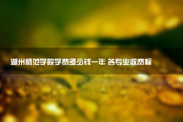 湖州师范学院学费多少钱一年 各专业收费标准（2025年参考）