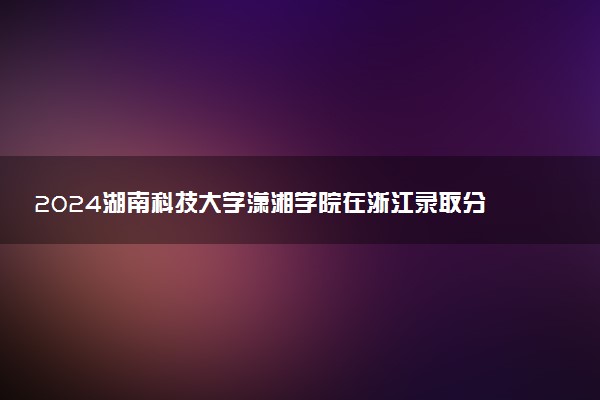 2024湖南科技大学潇湘学院在浙江录取分数线 各专业分数及位次
