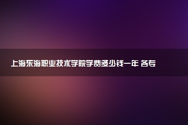 上海东海职业技术学院学费多少钱一年 各专业收费标准（2025年参考）