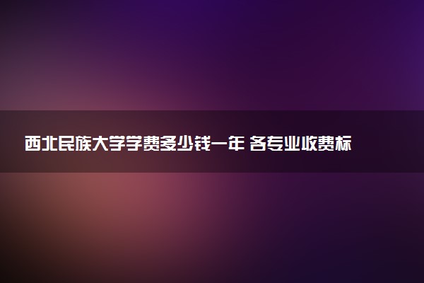 西北民族大学学费多少钱一年 各专业收费标准（2025年参考）