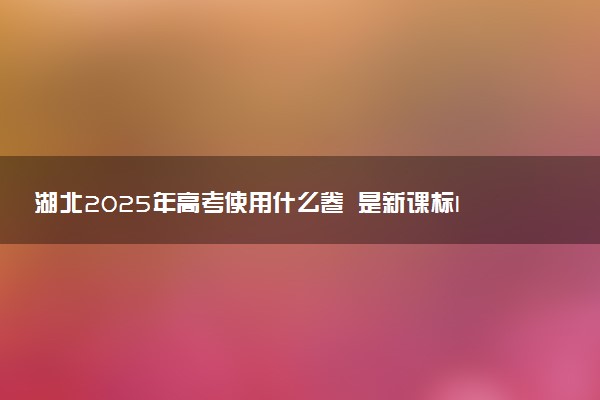 湖北2025年高考使用什么卷 是新课标I卷还是II卷