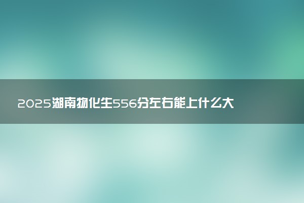 2025湖南物化生556分左右能上什么大学 可以报考的院校名单