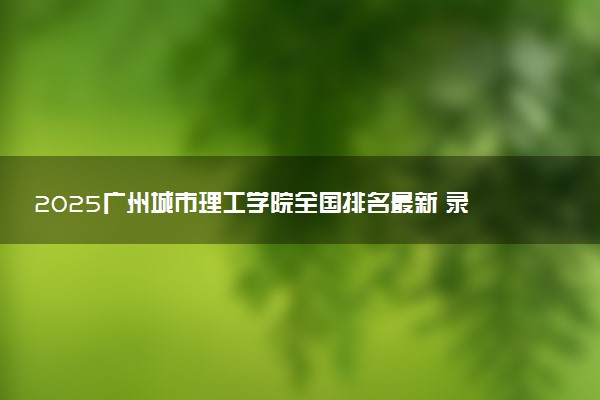 2025广州城市理工学院全国排名最新 录取分数线是多少