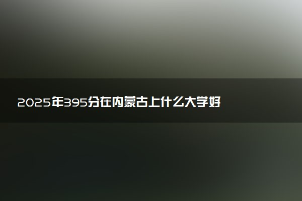 2025年395分在内蒙古上什么大学好 近三年录取分数线是多少