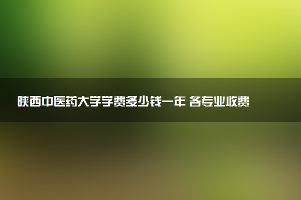 陕西中医药大学学费多少钱一年 各专业收费标准（2025年参考）