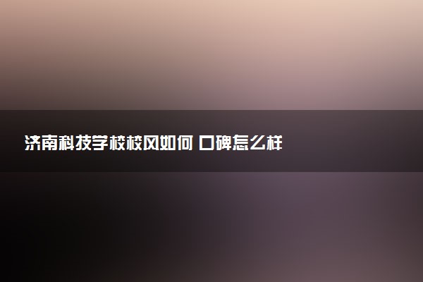济南科技学校校风如何 口碑怎么样